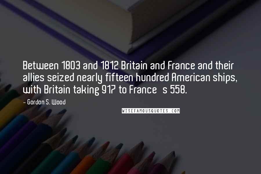 Gordon S. Wood Quotes: Between 1803 and 1812 Britain and France and their allies seized nearly fifteen hundred American ships, with Britain taking 917 to France's 558.