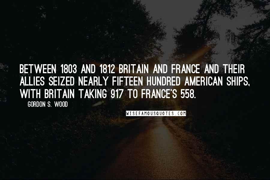Gordon S. Wood Quotes: Between 1803 and 1812 Britain and France and their allies seized nearly fifteen hundred American ships, with Britain taking 917 to France's 558.
