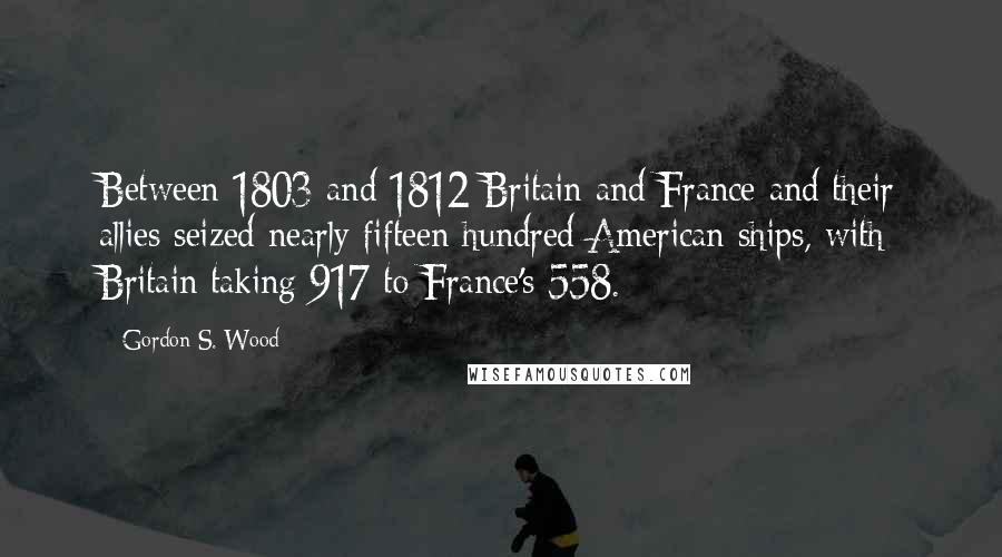 Gordon S. Wood Quotes: Between 1803 and 1812 Britain and France and their allies seized nearly fifteen hundred American ships, with Britain taking 917 to France's 558.
