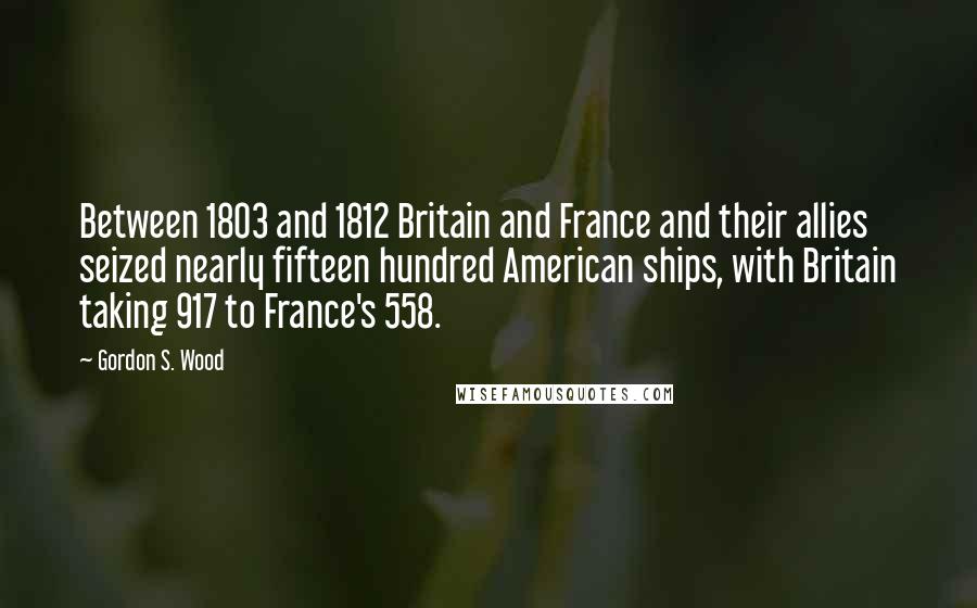 Gordon S. Wood Quotes: Between 1803 and 1812 Britain and France and their allies seized nearly fifteen hundred American ships, with Britain taking 917 to France's 558.