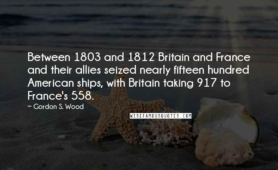 Gordon S. Wood Quotes: Between 1803 and 1812 Britain and France and their allies seized nearly fifteen hundred American ships, with Britain taking 917 to France's 558.