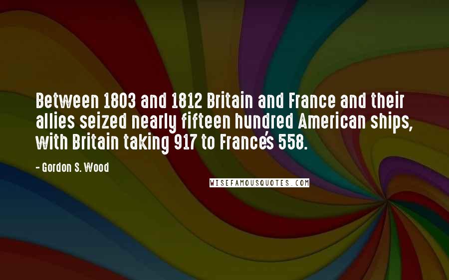 Gordon S. Wood Quotes: Between 1803 and 1812 Britain and France and their allies seized nearly fifteen hundred American ships, with Britain taking 917 to France's 558.
