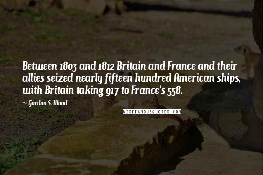Gordon S. Wood Quotes: Between 1803 and 1812 Britain and France and their allies seized nearly fifteen hundred American ships, with Britain taking 917 to France's 558.