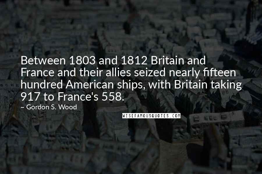 Gordon S. Wood Quotes: Between 1803 and 1812 Britain and France and their allies seized nearly fifteen hundred American ships, with Britain taking 917 to France's 558.