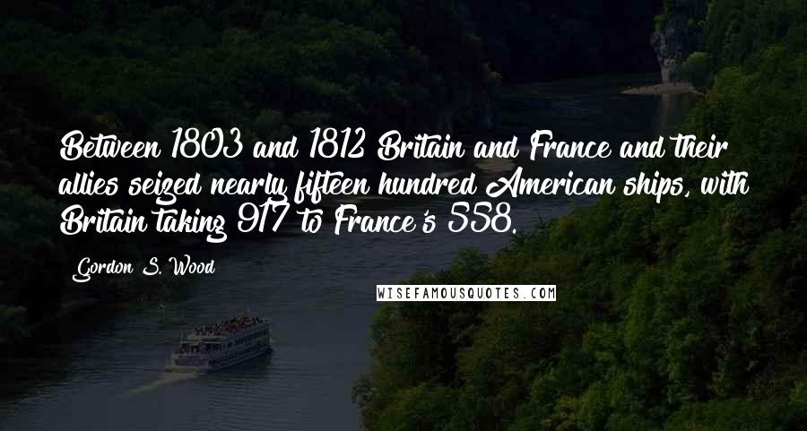 Gordon S. Wood Quotes: Between 1803 and 1812 Britain and France and their allies seized nearly fifteen hundred American ships, with Britain taking 917 to France's 558.