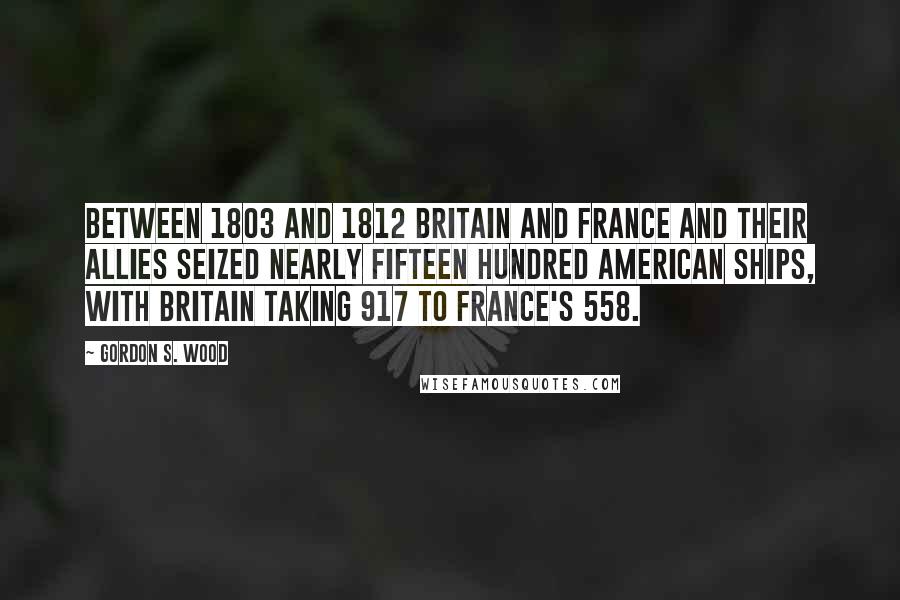 Gordon S. Wood Quotes: Between 1803 and 1812 Britain and France and their allies seized nearly fifteen hundred American ships, with Britain taking 917 to France's 558.