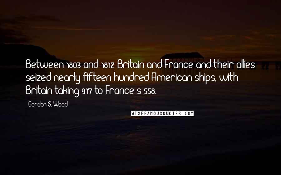 Gordon S. Wood Quotes: Between 1803 and 1812 Britain and France and their allies seized nearly fifteen hundred American ships, with Britain taking 917 to France's 558.