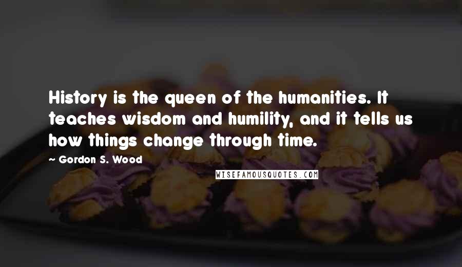 Gordon S. Wood Quotes: History is the queen of the humanities. It teaches wisdom and humility, and it tells us how things change through time.