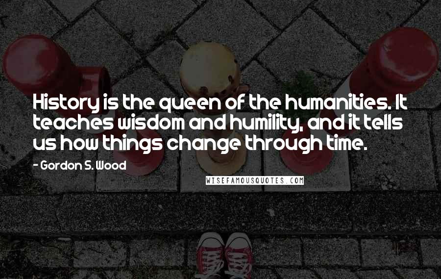 Gordon S. Wood Quotes: History is the queen of the humanities. It teaches wisdom and humility, and it tells us how things change through time.