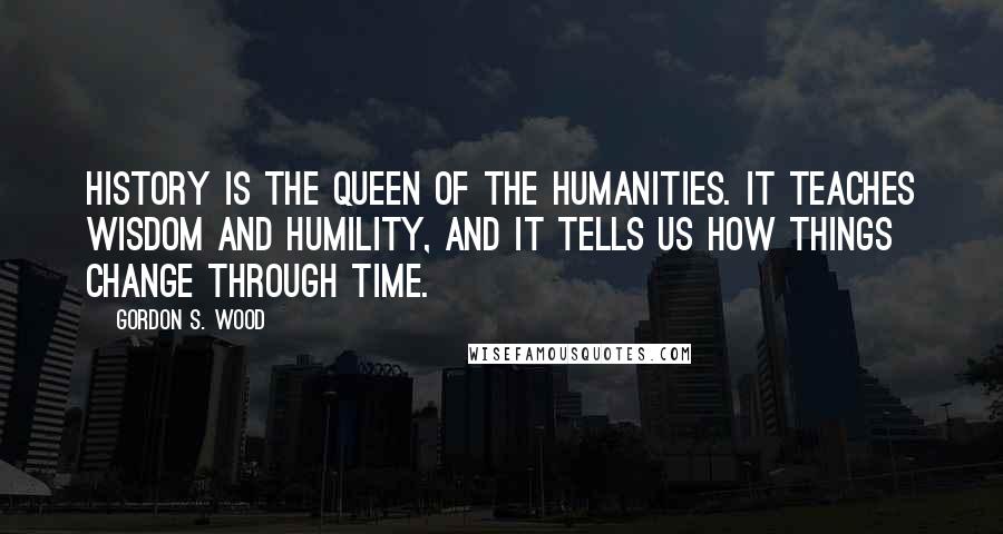 Gordon S. Wood Quotes: History is the queen of the humanities. It teaches wisdom and humility, and it tells us how things change through time.