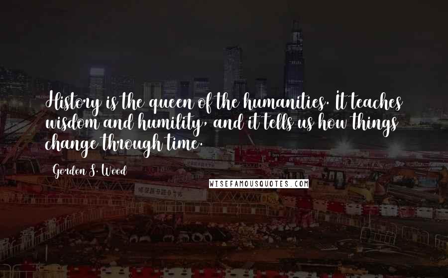 Gordon S. Wood Quotes: History is the queen of the humanities. It teaches wisdom and humility, and it tells us how things change through time.