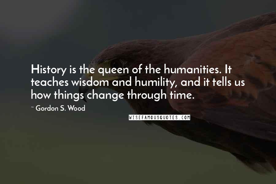 Gordon S. Wood Quotes: History is the queen of the humanities. It teaches wisdom and humility, and it tells us how things change through time.