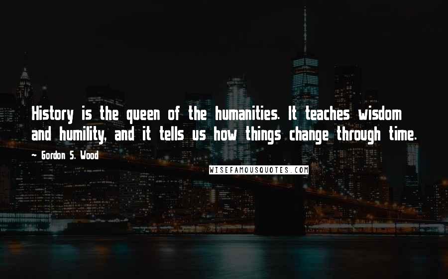 Gordon S. Wood Quotes: History is the queen of the humanities. It teaches wisdom and humility, and it tells us how things change through time.