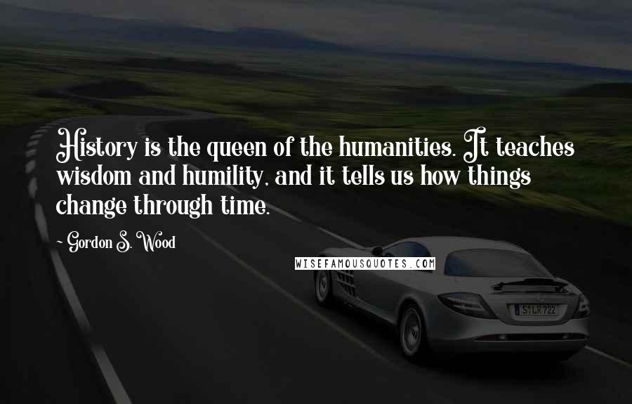 Gordon S. Wood Quotes: History is the queen of the humanities. It teaches wisdom and humility, and it tells us how things change through time.