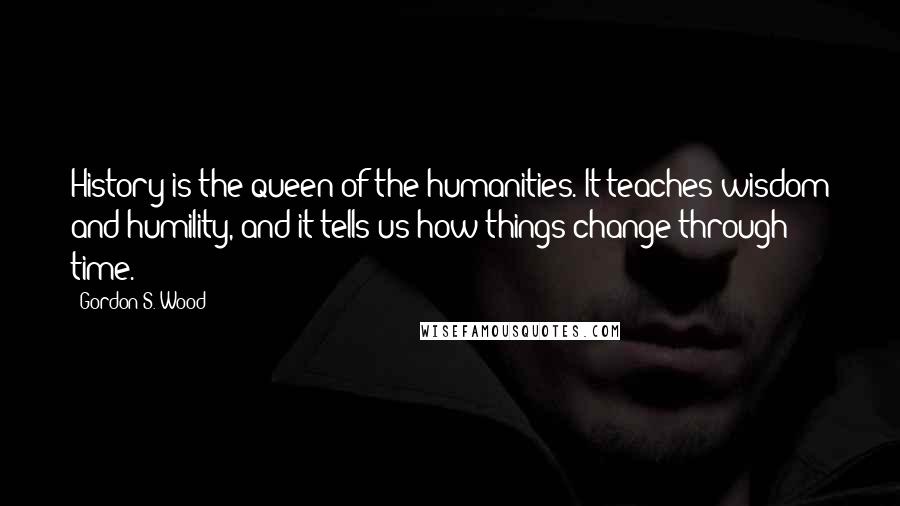 Gordon S. Wood Quotes: History is the queen of the humanities. It teaches wisdom and humility, and it tells us how things change through time.