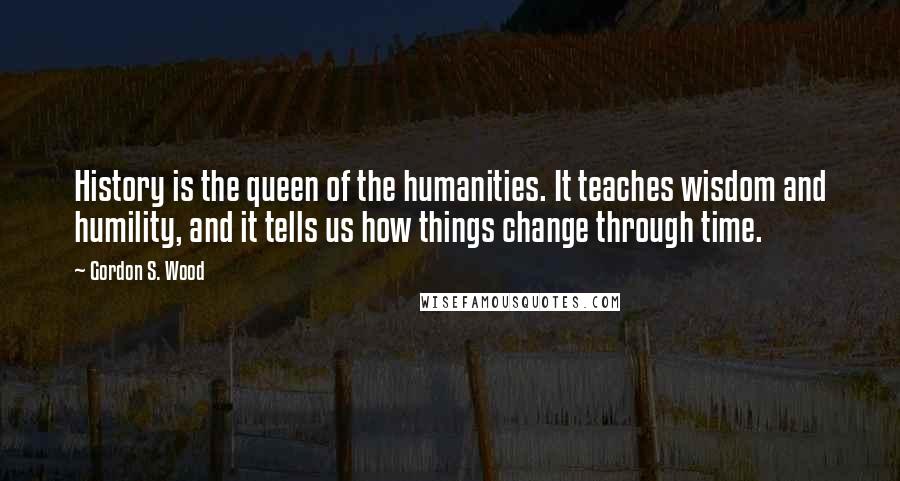 Gordon S. Wood Quotes: History is the queen of the humanities. It teaches wisdom and humility, and it tells us how things change through time.