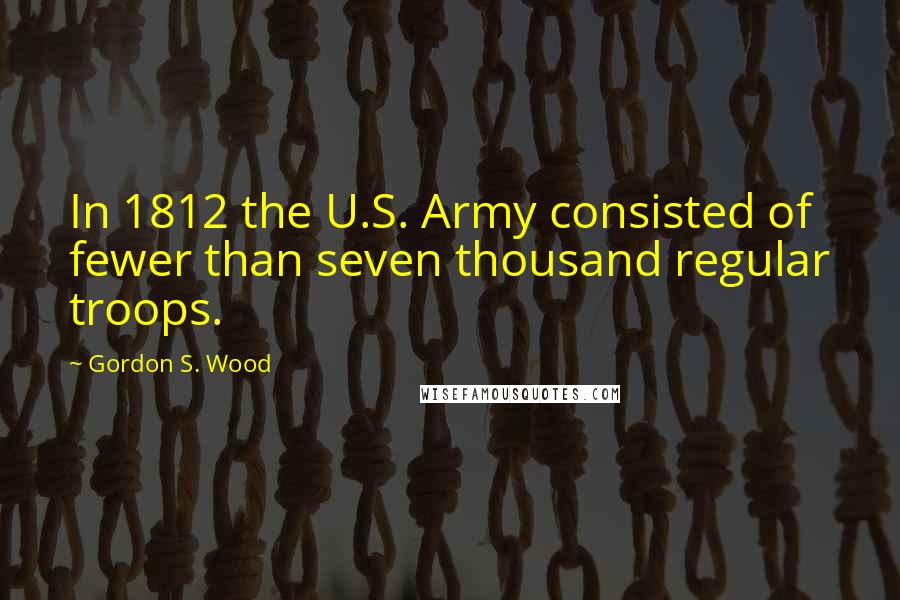 Gordon S. Wood Quotes: In 1812 the U.S. Army consisted of fewer than seven thousand regular troops.