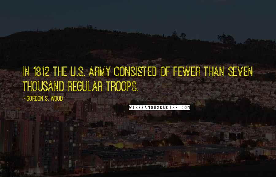 Gordon S. Wood Quotes: In 1812 the U.S. Army consisted of fewer than seven thousand regular troops.