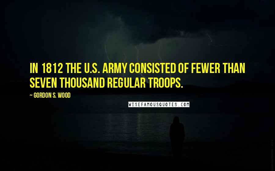 Gordon S. Wood Quotes: In 1812 the U.S. Army consisted of fewer than seven thousand regular troops.