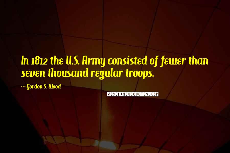 Gordon S. Wood Quotes: In 1812 the U.S. Army consisted of fewer than seven thousand regular troops.