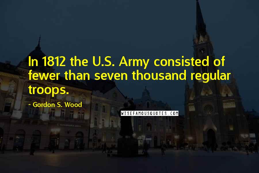 Gordon S. Wood Quotes: In 1812 the U.S. Army consisted of fewer than seven thousand regular troops.