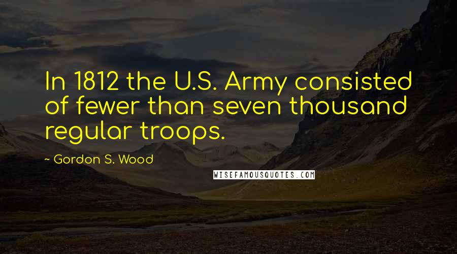 Gordon S. Wood Quotes: In 1812 the U.S. Army consisted of fewer than seven thousand regular troops.