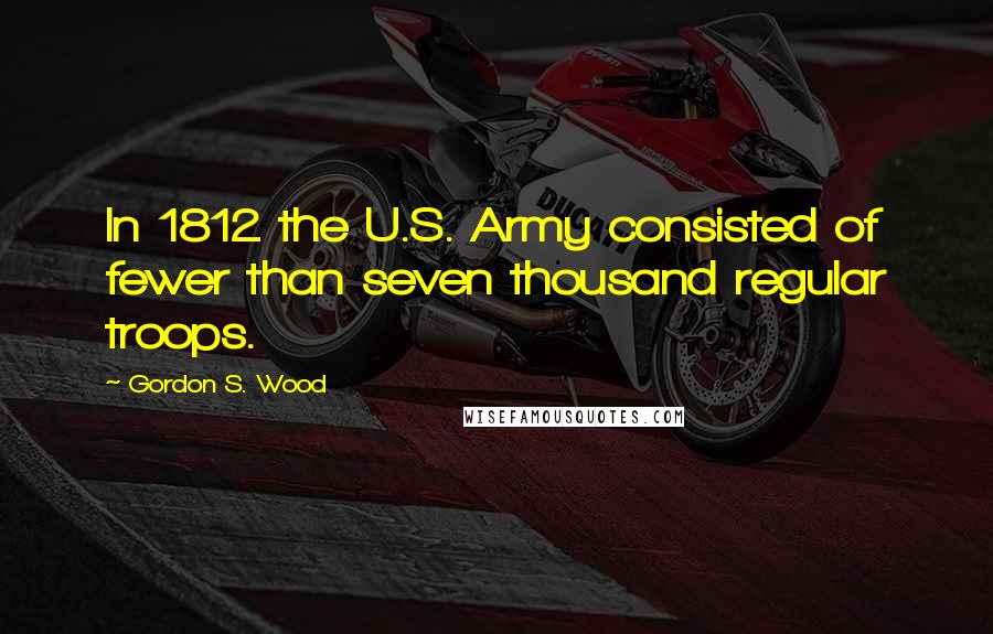 Gordon S. Wood Quotes: In 1812 the U.S. Army consisted of fewer than seven thousand regular troops.