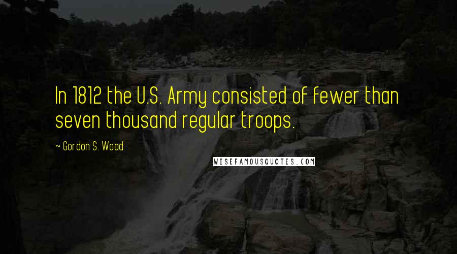 Gordon S. Wood Quotes: In 1812 the U.S. Army consisted of fewer than seven thousand regular troops.