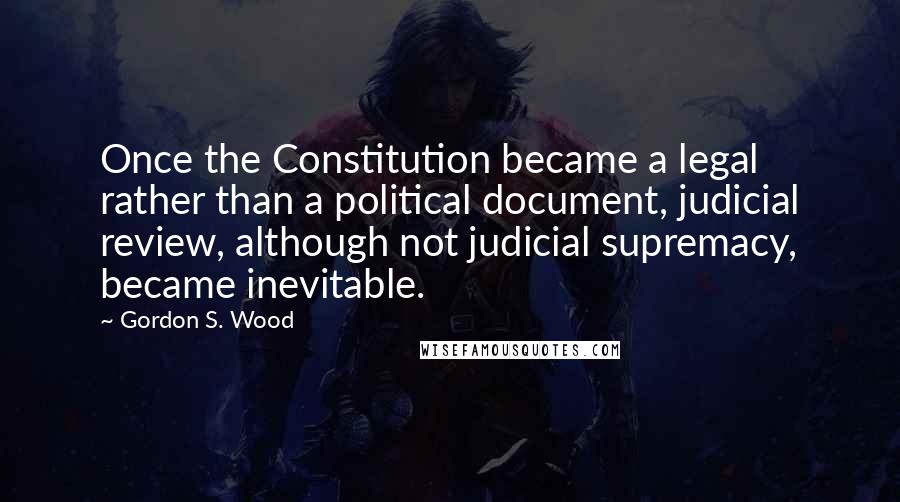 Gordon S. Wood Quotes: Once the Constitution became a legal rather than a political document, judicial review, although not judicial supremacy, became inevitable.