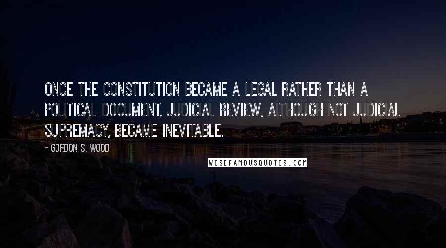 Gordon S. Wood Quotes: Once the Constitution became a legal rather than a political document, judicial review, although not judicial supremacy, became inevitable.