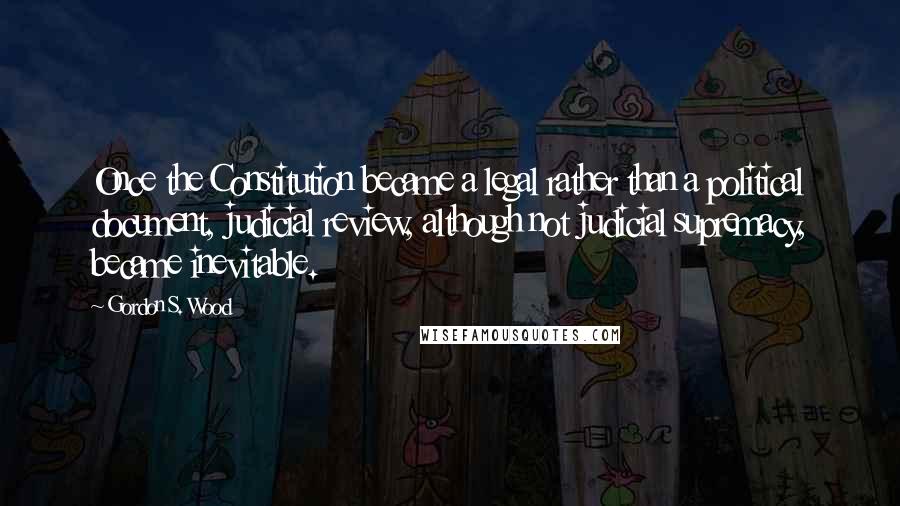 Gordon S. Wood Quotes: Once the Constitution became a legal rather than a political document, judicial review, although not judicial supremacy, became inevitable.