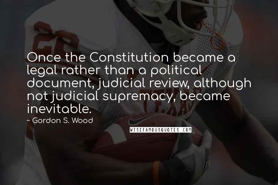 Gordon S. Wood Quotes: Once the Constitution became a legal rather than a political document, judicial review, although not judicial supremacy, became inevitable.