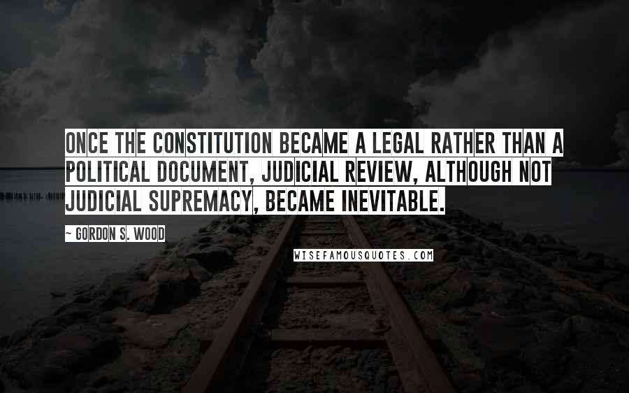 Gordon S. Wood Quotes: Once the Constitution became a legal rather than a political document, judicial review, although not judicial supremacy, became inevitable.
