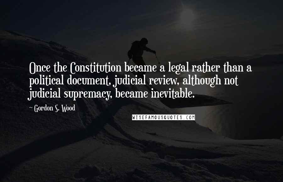 Gordon S. Wood Quotes: Once the Constitution became a legal rather than a political document, judicial review, although not judicial supremacy, became inevitable.