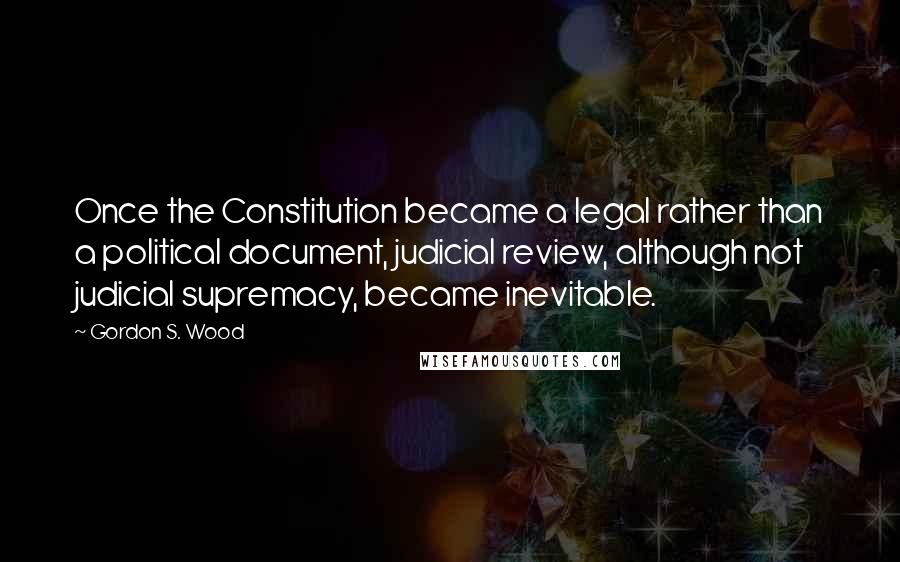 Gordon S. Wood Quotes: Once the Constitution became a legal rather than a political document, judicial review, although not judicial supremacy, became inevitable.
