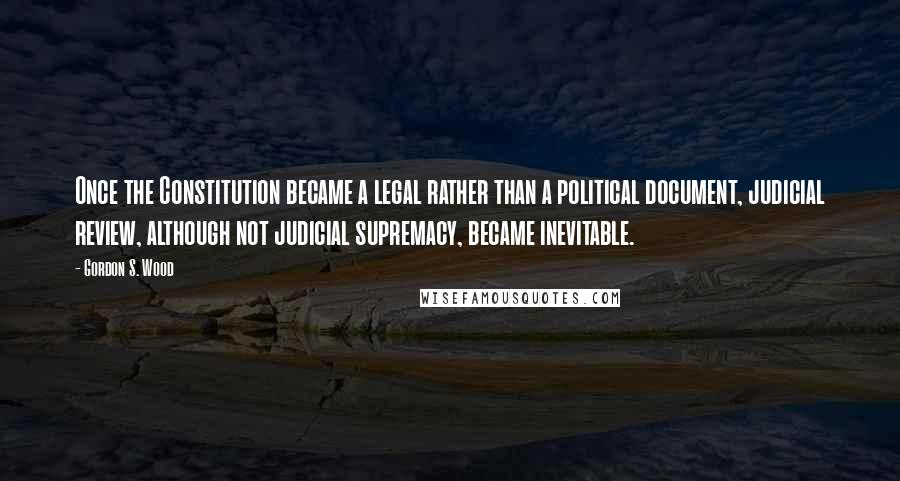 Gordon S. Wood Quotes: Once the Constitution became a legal rather than a political document, judicial review, although not judicial supremacy, became inevitable.