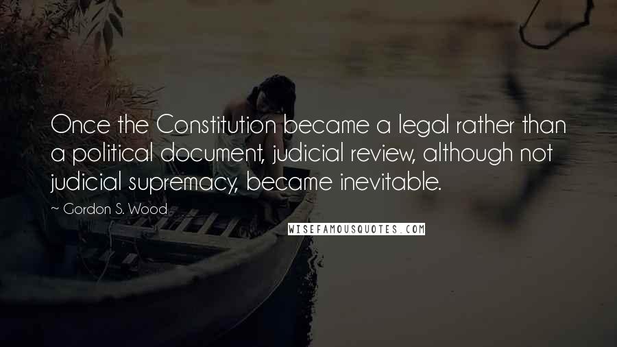Gordon S. Wood Quotes: Once the Constitution became a legal rather than a political document, judicial review, although not judicial supremacy, became inevitable.