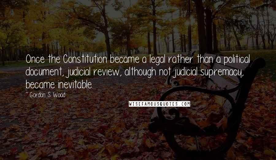 Gordon S. Wood Quotes: Once the Constitution became a legal rather than a political document, judicial review, although not judicial supremacy, became inevitable.
