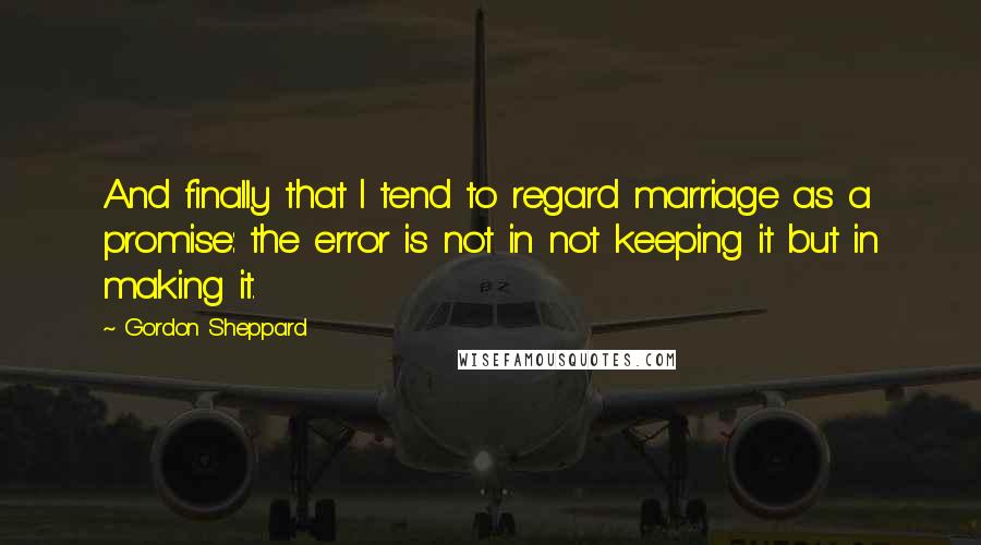 Gordon Sheppard Quotes: And finally that I tend to regard marriage as a promise: the error is not in not keeping it but in making it.