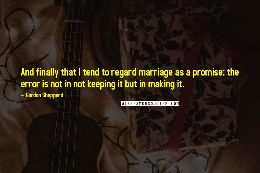 Gordon Sheppard Quotes: And finally that I tend to regard marriage as a promise: the error is not in not keeping it but in making it.