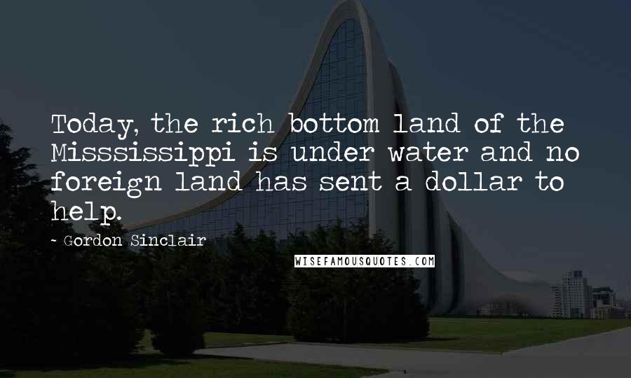 Gordon Sinclair Quotes: Today, the rich bottom land of the Misssissippi is under water and no foreign land has sent a dollar to help.