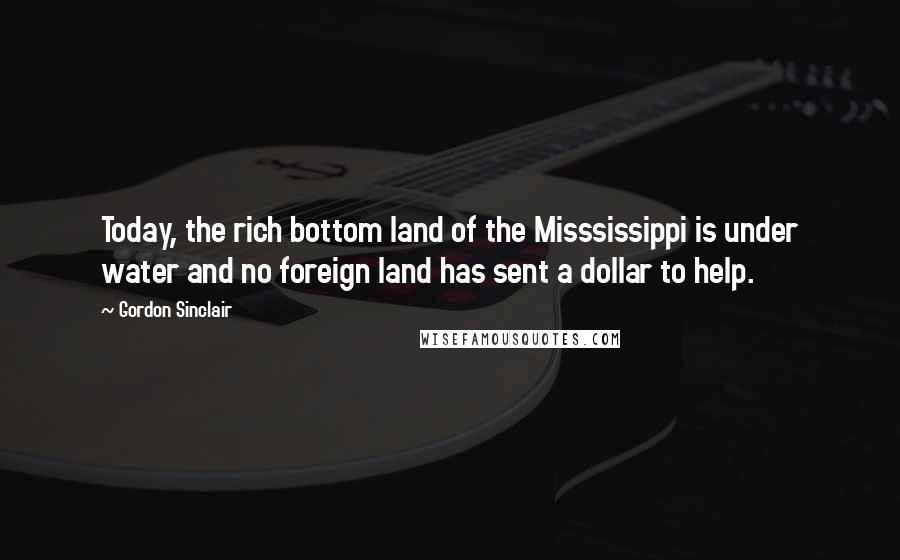 Gordon Sinclair Quotes: Today, the rich bottom land of the Misssissippi is under water and no foreign land has sent a dollar to help.