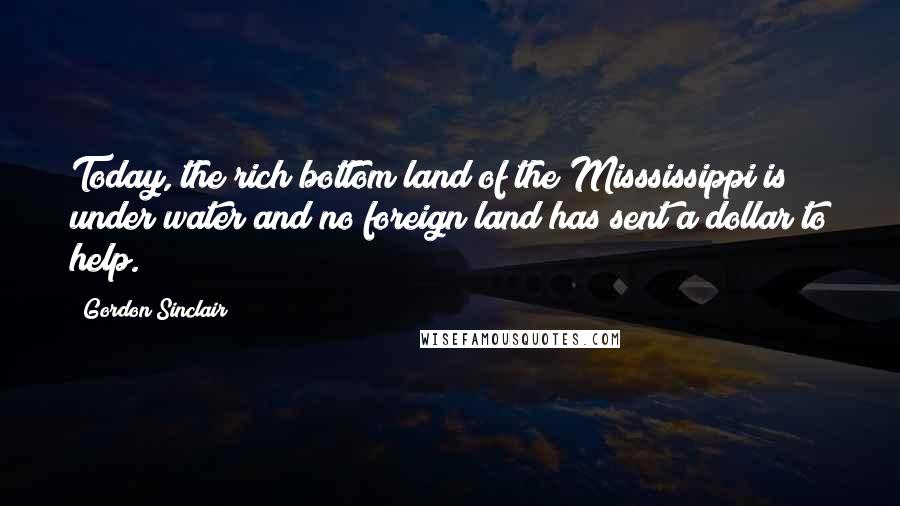 Gordon Sinclair Quotes: Today, the rich bottom land of the Misssissippi is under water and no foreign land has sent a dollar to help.