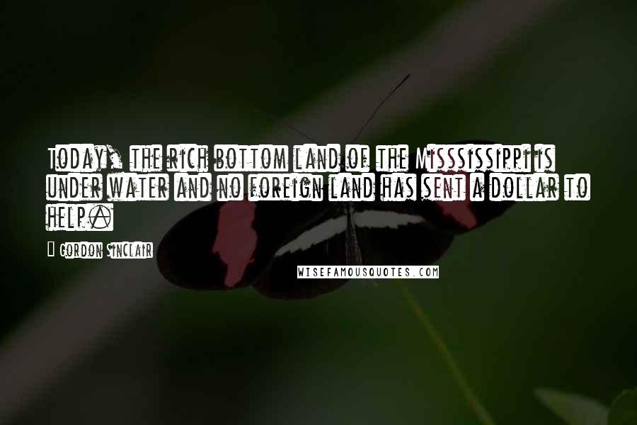 Gordon Sinclair Quotes: Today, the rich bottom land of the Misssissippi is under water and no foreign land has sent a dollar to help.