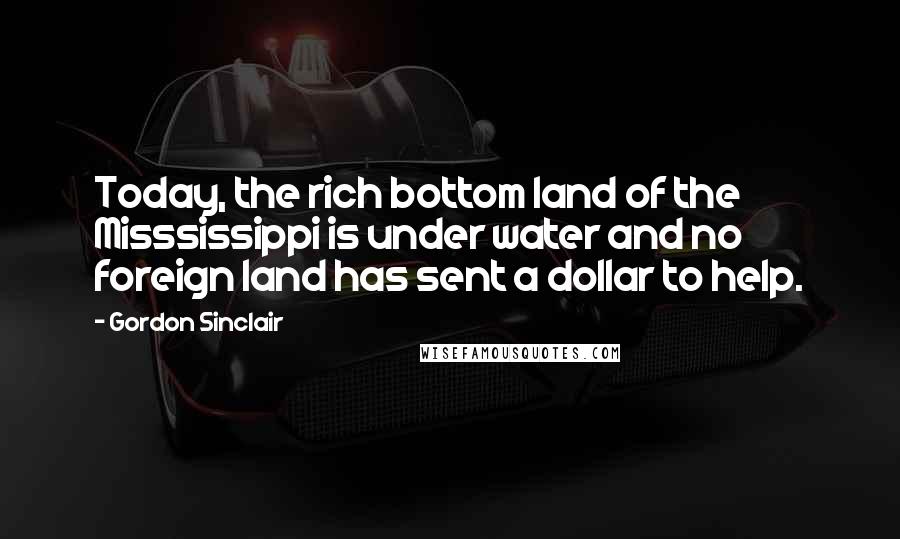 Gordon Sinclair Quotes: Today, the rich bottom land of the Misssissippi is under water and no foreign land has sent a dollar to help.