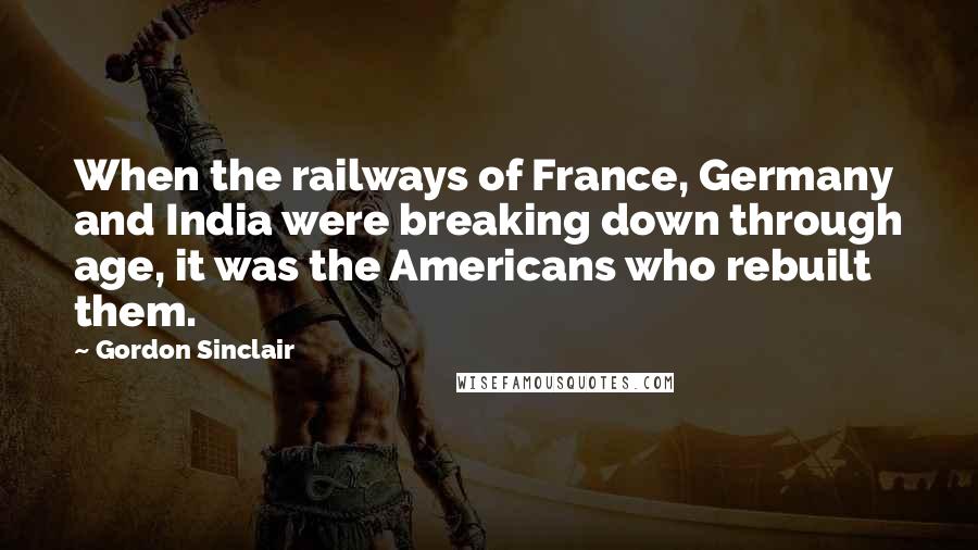 Gordon Sinclair Quotes: When the railways of France, Germany and India were breaking down through age, it was the Americans who rebuilt them.