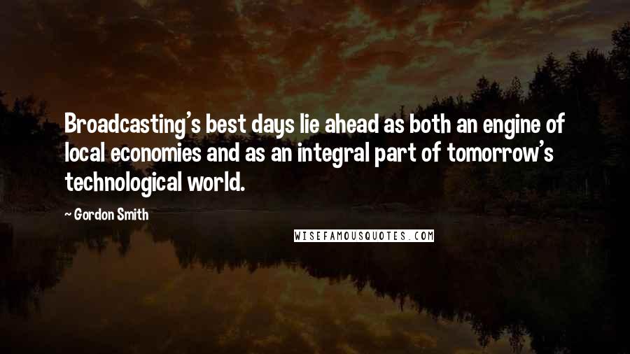 Gordon Smith Quotes: Broadcasting's best days lie ahead as both an engine of local economies and as an integral part of tomorrow's technological world.