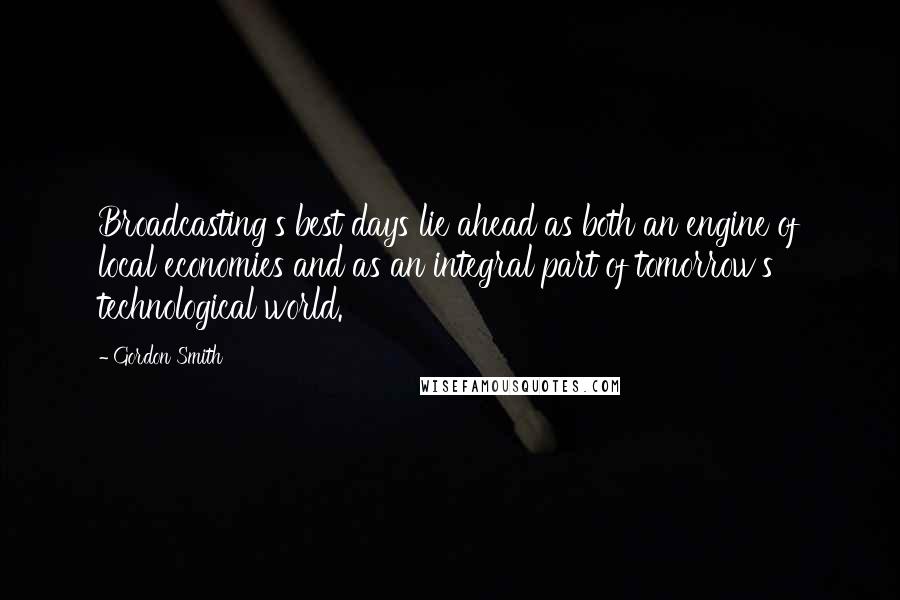 Gordon Smith Quotes: Broadcasting's best days lie ahead as both an engine of local economies and as an integral part of tomorrow's technological world.