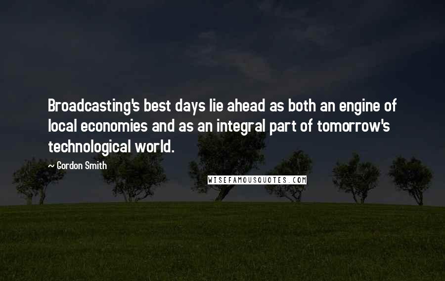 Gordon Smith Quotes: Broadcasting's best days lie ahead as both an engine of local economies and as an integral part of tomorrow's technological world.