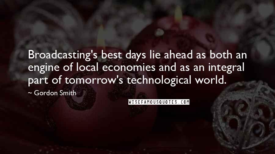 Gordon Smith Quotes: Broadcasting's best days lie ahead as both an engine of local economies and as an integral part of tomorrow's technological world.